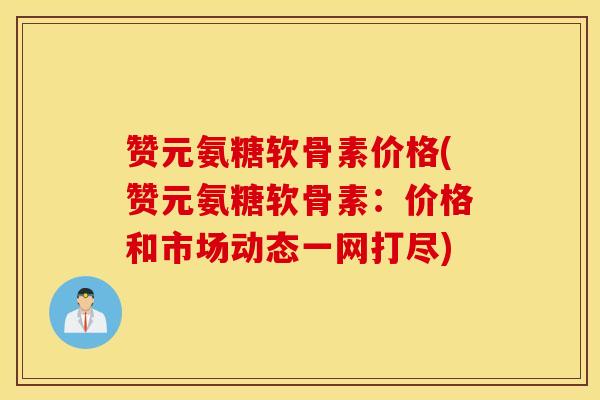 赞元氨糖软骨素价格(赞元氨糖软骨素：价格和市场动态一网打尽)