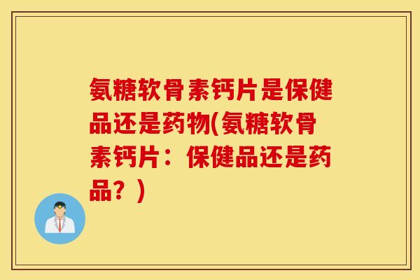 氨糖软骨素钙片是保健品还是药物(氨糖软骨素钙片：保健品还是药品？)