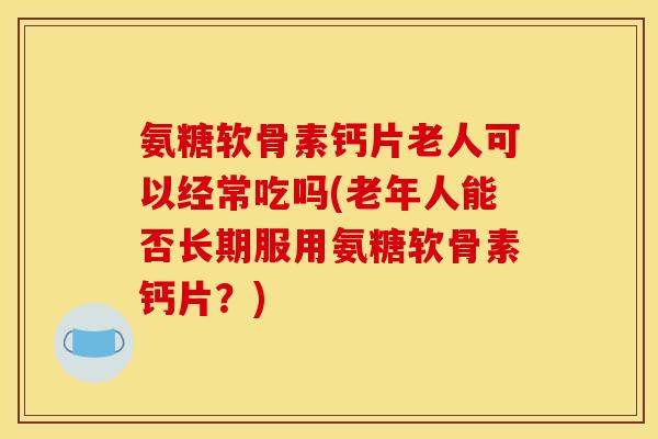 氨糖软骨素钙片老人可以经常吃吗(老年人能否长期服用氨糖软骨素钙片？)