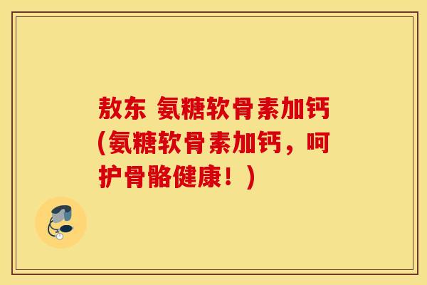 敖东 氨糖软骨素加钙(氨糖软骨素加钙，呵护骨骼健康！)