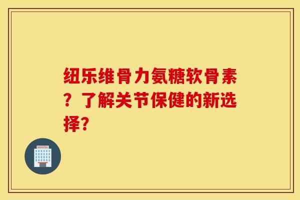 纽乐维骨力氨糖软骨素？了解关节保健的新选择？