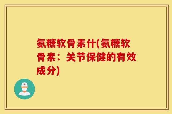 氨糖软骨素什(氨糖软骨素:关节保健的有效成分) 氨糖软骨素什(氨糖软骨素:关节保健的有效成分)