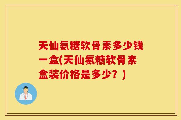 天仙氨糖软骨素多少钱一盒(天仙氨糖软骨素盒装价格是多少？)