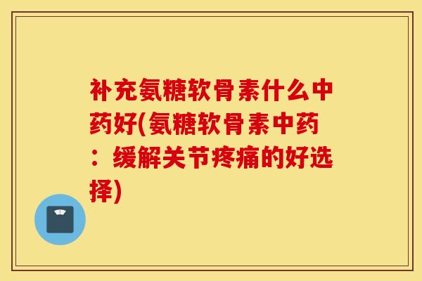 补充氨糖软骨素什么中药好(氨糖软骨素中药：缓解关节疼痛的好选择)