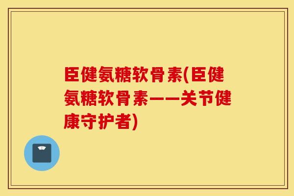臣健氨糖软骨素(臣健氨糖软骨素——关节健康守护者)