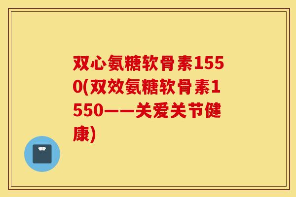 双心氨糖软骨素1550(双效氨糖软骨素1550——关爱关节健康)