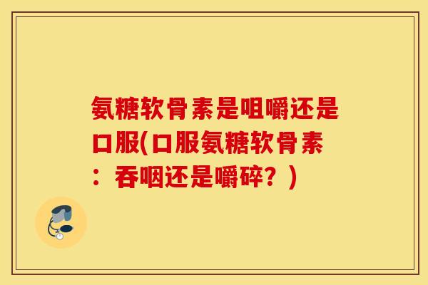 氨糖软骨素是咀嚼还是口服(口服氨糖软骨素：吞咽还是嚼碎？)
