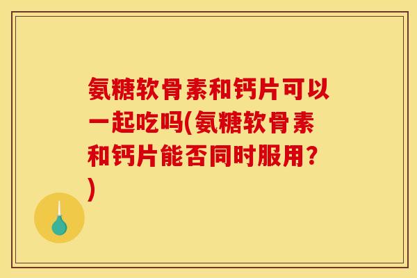 氨糖软骨素和钙片可以一起吃吗(氨糖软骨素和钙片能否同时服用？)