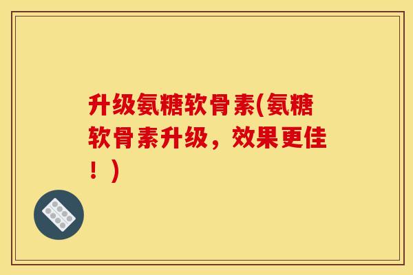 升级氨糖软骨素(氨糖软骨素升级，效果更佳！)