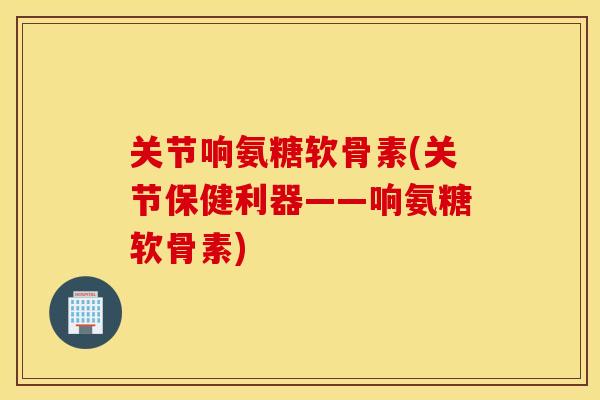 关节响氨糖软骨素(关节保健利器——响氨糖软骨素)