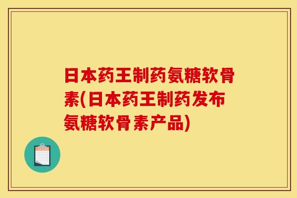 日本药王制药氨糖软骨素(日本药王制药发布氨糖软骨素产品)