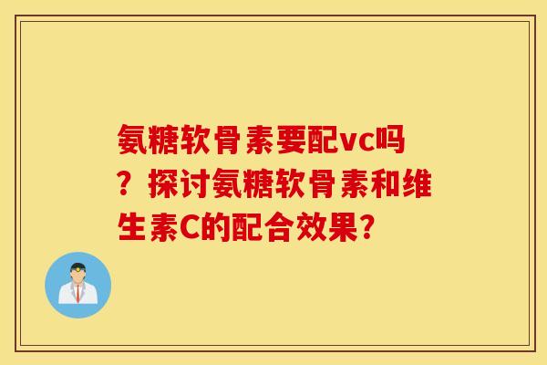 氨糖软骨素要配vc吗？探讨氨糖软骨素和维生素C的配合效果？