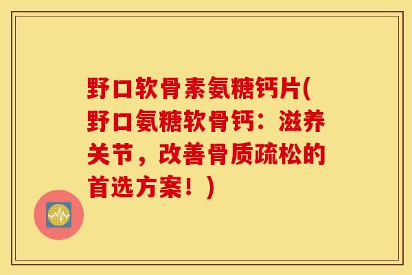 野口软骨素氨糖钙片(野口氨糖软骨钙：滋养关节，改善骨质疏松的首选方案！)