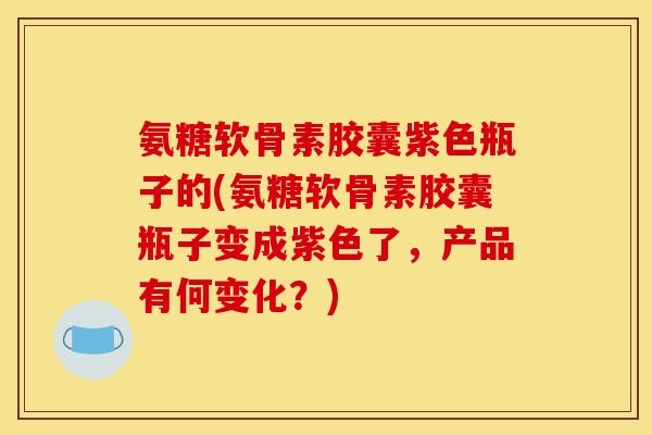 氨糖软骨素胶囊紫色瓶子的(氨糖软骨素胶囊瓶子变成紫色了，产品有何变化？)
