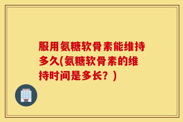 服用氨糖软骨素能维持多久(氨糖软骨素的维持时间是多长？)