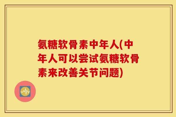 氨糖软骨素中年人(中年人可以尝试氨糖软骨素来改善关节问题)