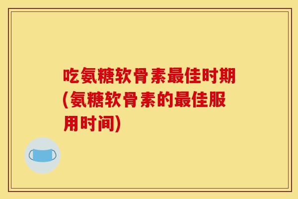 吃氨糖软骨素最佳时期(氨糖软骨素的最佳服用时间)