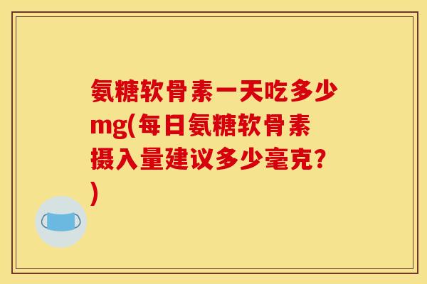 氨糖软骨素一天吃多少mg(每日氨糖软骨素摄入量建议多少毫克？)