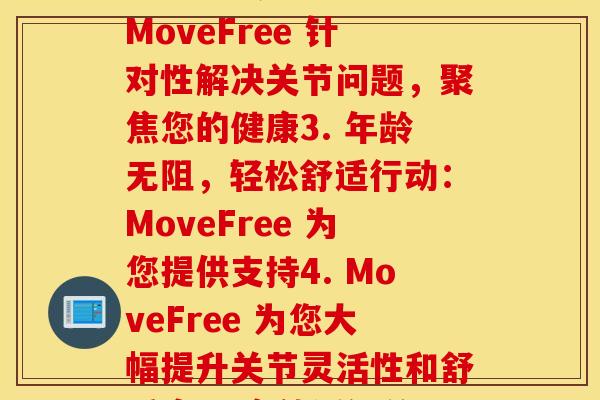 movefree各类型(1. 自由行动：MoveFree 帮您消除关节疼痛2. MoveFree 针对性解决关节问题，聚焦您的健康3. 年龄无阻，轻松舒适行动：MoveFree 为您提供支持4. MoveFree 为您大幅提升关节灵活性和舒适度5. 高效缓解关节问题，快乐行动：MoveFree 值得拥有)