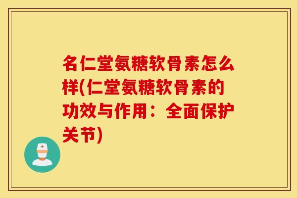 名仁堂氨糖软骨素怎么样(仁堂氨糖软骨素的功效与作用：全面保护关节)