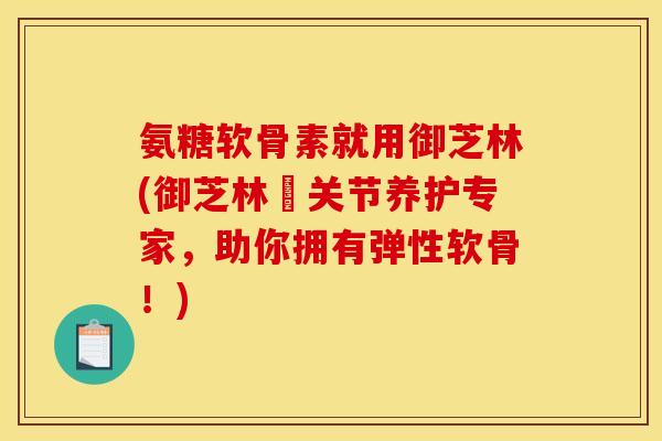 氨糖软骨素就用御芝林(御芝林–关节养护专家，助你拥有弹性软骨！)