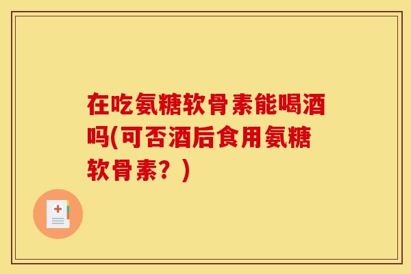 在吃氨糖软骨素能喝酒吗(可否酒后食用氨糖软骨素？)