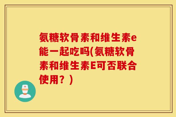 氨糖软骨素和维生素e能一起吃吗(氨糖软骨素和维生素E可否联合使用？)