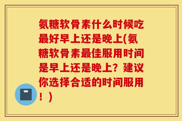 氨糖软骨素什么时候吃最好早上还是晚上(氨糖软骨素最佳服用时间是早上还是晚上？建议你选择合适的时间服用！)