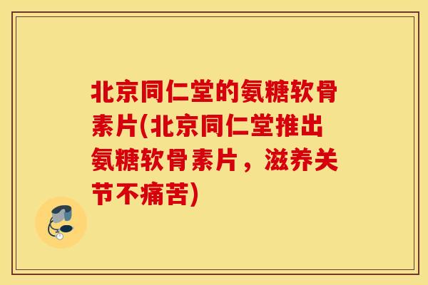 北京同仁堂的氨糖软骨素片(北京同仁堂推出氨糖软骨素片，滋养关节不痛苦)