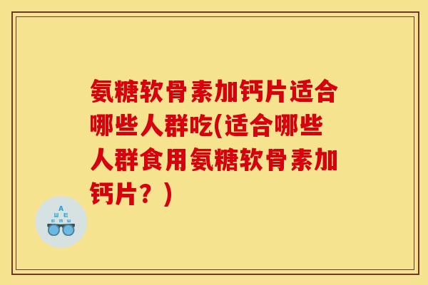 氨糖软骨素加钙片适合哪些人群吃(适合哪些人群食用氨糖软骨素加钙片？)