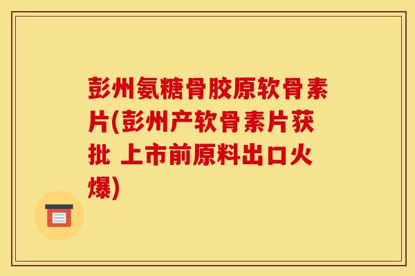 彭州氨糖骨胶原软骨素片(彭州产软骨素片获批 上市前原料出口火爆)