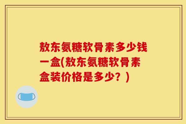 敖东氨糖软骨素多少钱一盒(敖东氨糖软骨素盒装价格是多少？)