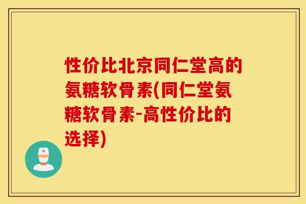 性价比北京同仁堂高的氨糖软骨素(同仁堂氨糖软骨素-高性价比的选择)