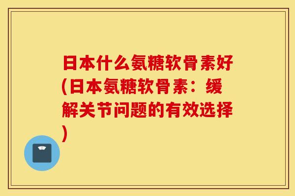 日本什么氨糖软骨素好(日本氨糖软骨素:缓解关节问题的有效选择) 日本什么氨糖软骨素好(日本氨糖软骨素:缓解关节问题的有效选择)