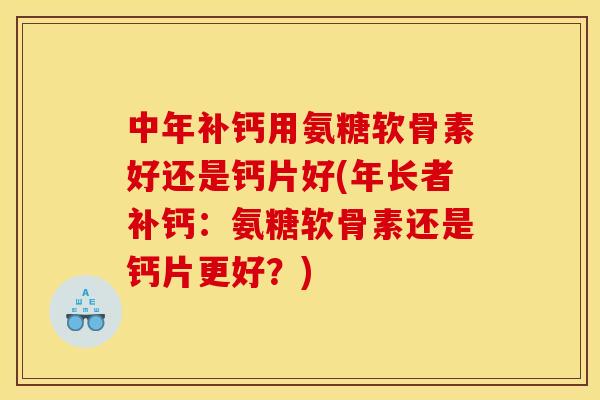 中年补钙用氨糖软骨素好还是钙片好(年长者补钙：氨糖软骨素还是钙片更好？)