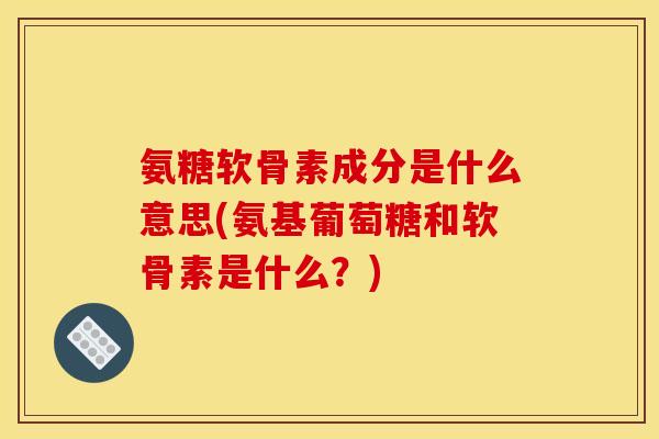 氨糖软骨素成分是什么意思(氨基葡萄糖和软骨素是什么？)