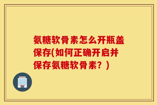 氨糖软骨素怎么开瓶盖保存(如何正确开启并保存氨糖软骨素?) 氨糖软骨素怎么开瓶盖保存(如何正确开启并保存氨糖软骨素?)
