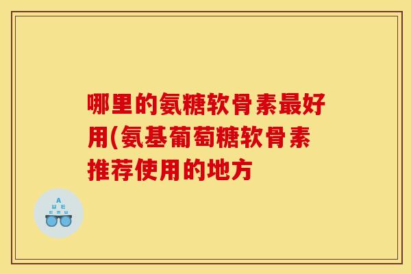 哪里的氨糖软骨素最好用(氨基葡萄糖软骨素推荐使用的地方