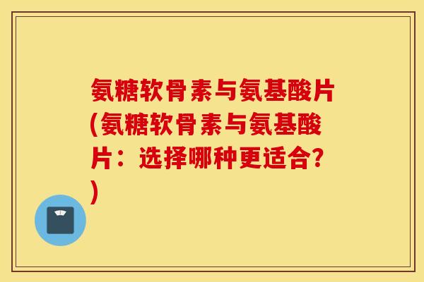 氨糖软骨素与氨基酸片(氨糖软骨素与氨基酸片：选择哪种更适合？)