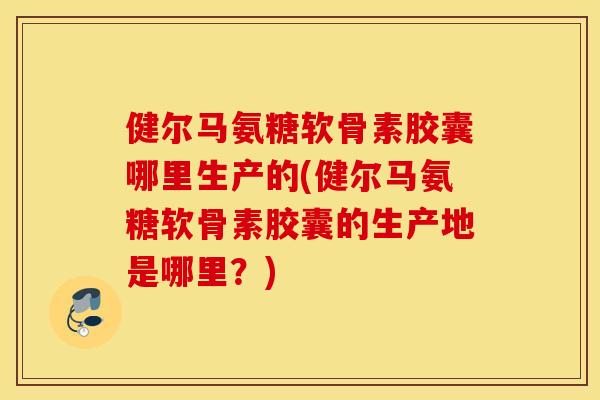 健尔马氨糖软骨素胶囊哪里生产的(健尔马氨糖软骨素胶囊的生产地是哪里？)