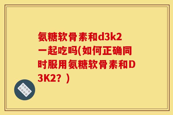 氨糖软骨素和d3k2一起吃吗(如何正确同时服用氨糖软骨素和D3K2？)