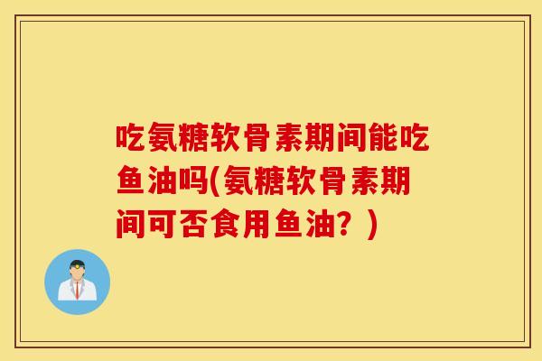 吃氨糖软骨素期间能吃鱼油吗(氨糖软骨素期间可否食用鱼油？)