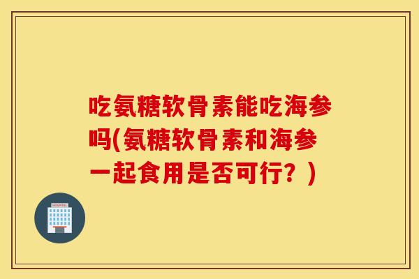 吃氨糖软骨素能吃海参吗(氨糖软骨素和海参一起食用是否可行？)