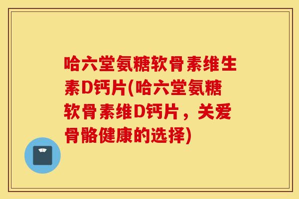 哈六堂氨糖软骨素维生素D钙片(哈六堂氨糖软骨素维D钙片，关爱骨骼健康的选择)