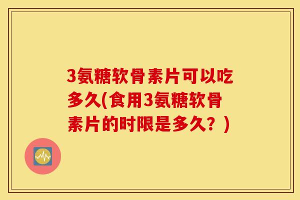3氨糖软骨素片可以吃多久(食用3氨糖软骨素片的时限是多久？)