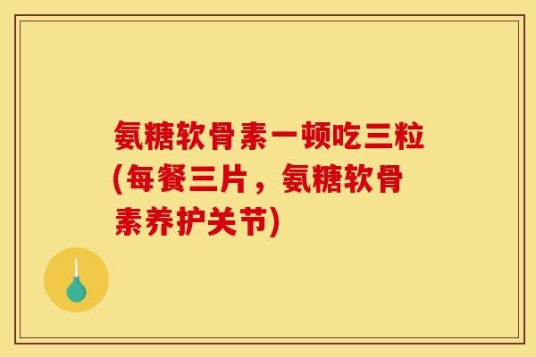 氨糖软骨素一顿吃三粒(每餐三片，氨糖软骨素养护关节)