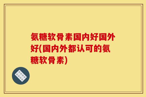 氨糖软骨素国内好国外好(国内外都认可的氨糖软骨素)