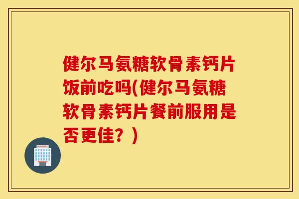 健尔马氨糖软骨素钙片饭前吃吗(健尔马氨糖软骨素钙片餐前服用是否更佳？)