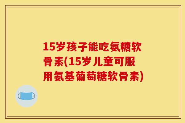 15岁孩子能吃氨糖软骨素(15岁儿童可服用氨基葡萄糖软骨素)