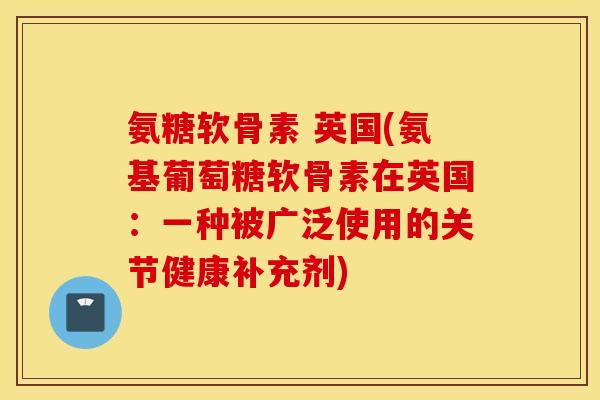 氨糖软骨素 英国(氨基葡萄糖软骨素在英国:一种被广泛使用的关节健康补充剂) 氨糖软骨素 英国(氨基葡萄糖软骨素在英国:一种被广泛使用的关节健康补充剂)